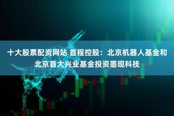 十大股票配资网站 首程控股：北京机器人基金和北京首大兴业基金投资墨现科技