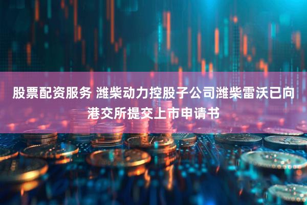股票配资服务 潍柴动力控股子公司潍柴雷沃已向港交所提交上市申请书