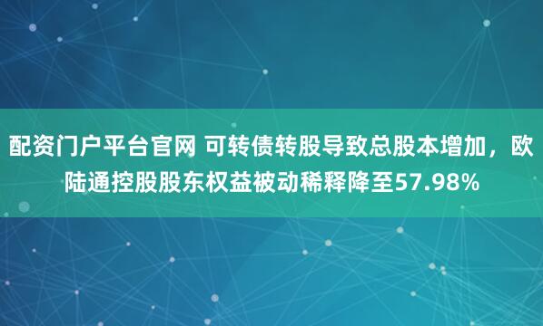 配资门户平台官网 可转债转股导致总股本增加，欧陆通控股股东权益被动稀释降至57.98%
