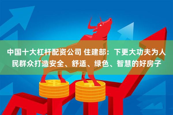 中国十大杠杆配资公司 住建部：下更大功夫为人民群众打造安全、舒适、绿色、智慧的好房子