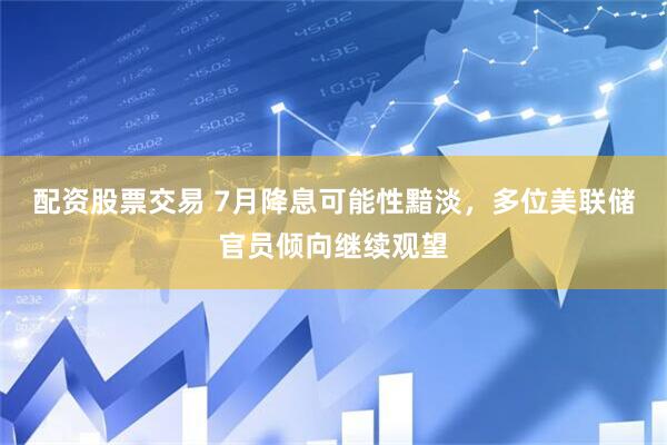 配资股票交易 7月降息可能性黯淡，多位美联储官员倾向继续观望