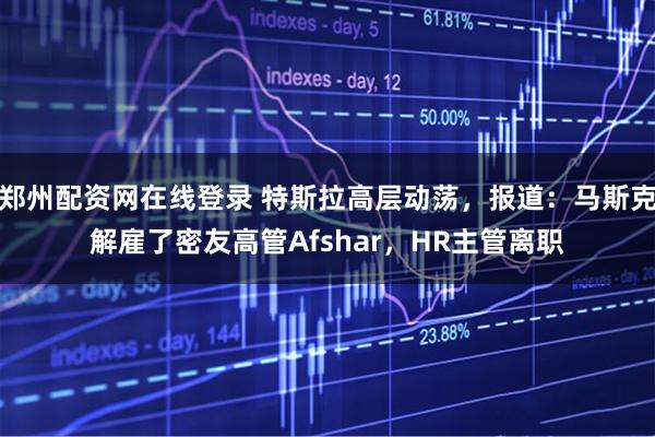 郑州配资网在线登录 特斯拉高层动荡，报道：马斯克解雇了密友高管Afshar，HR主管离职