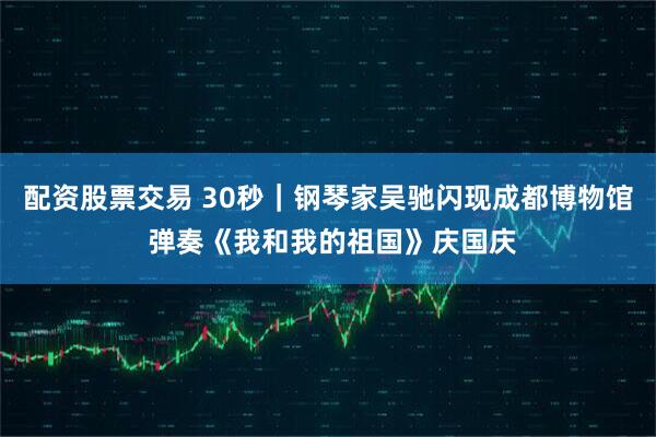 配资股票交易 30秒｜钢琴家吴驰闪现成都博物馆 弹奏《我和我的祖国》庆国庆