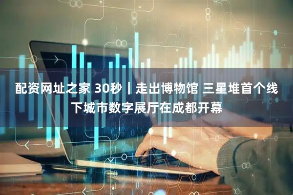 配资网址之家 30秒｜走出博物馆 三星堆首个线下城市数字展厅在成都开幕
