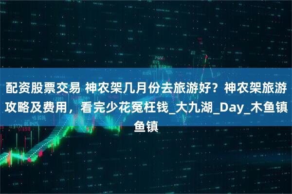 配资股票交易 神农架几月份去旅游好？神农架旅游攻略及费用，看完少花冤枉钱_大九湖_Day_木鱼镇