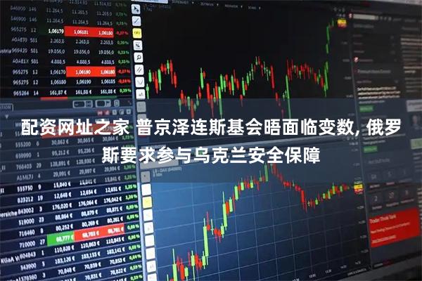 配资网址之家 普京泽连斯基会晤面临变数, 俄罗斯要求参与乌克兰安全保障