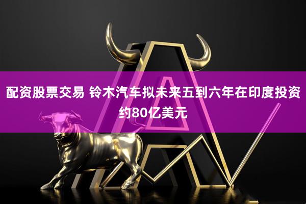 配资股票交易 铃木汽车拟未来五到六年在印度投资约80亿美元