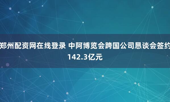 郑州配资网在线登录 中阿博览会跨国公司恳谈会签约142.3亿元