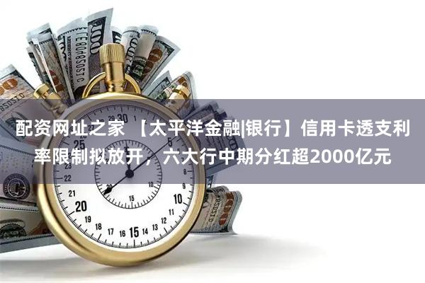 配资网址之家 【太平洋金融|银行】信用卡透支利率限制拟放开，六大行中期分红超2000亿元