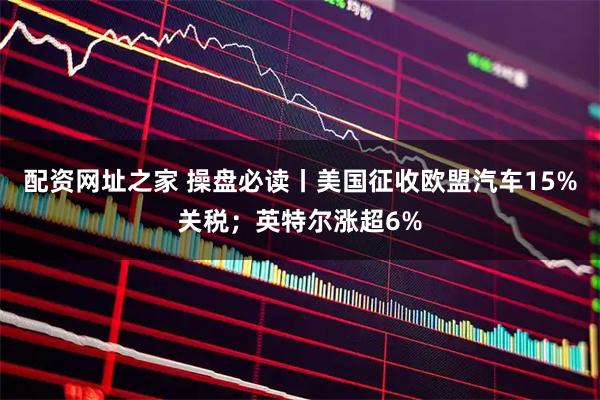 配资网址之家 操盘必读丨美国征收欧盟汽车15%关税；英特尔涨超6%