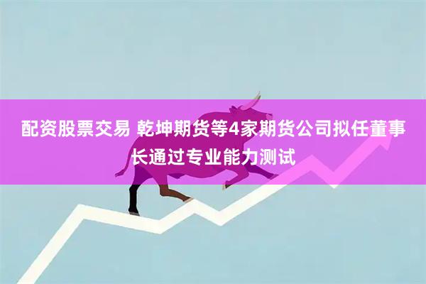 配资股票交易 乾坤期货等4家期货公司拟任董事长通过专业能力测试