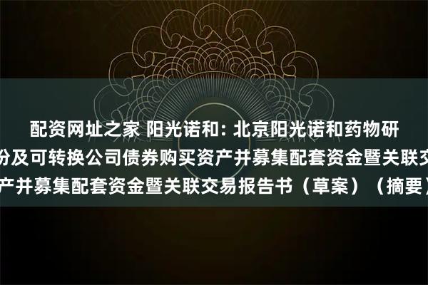 配资网址之家 阳光诺和: 北京阳光诺和药物研究股份有限公司发行股份及可转换公司债券购买资产并募集配套资金暨关联交易报告书（草案）（摘要）