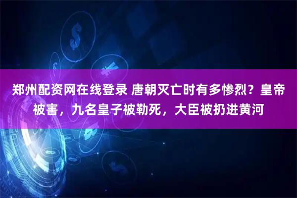 郑州配资网在线登录 唐朝灭亡时有多惨烈？皇帝被害，九名皇子被勒死，大臣被扔进黄河