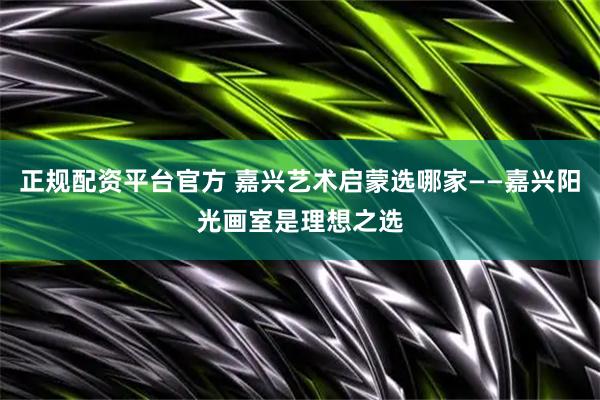 正规配资平台官方 嘉兴艺术启蒙选哪家——嘉兴阳光画室是理想之选