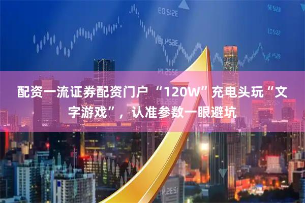 配资一流证券配资门户 “120W”充电头玩“文字游戏”，认准参数一眼避坑