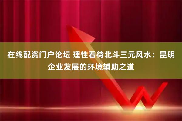 在线配资门户论坛 理性看待北斗三元风水：昆明企业发展的环境辅助之道