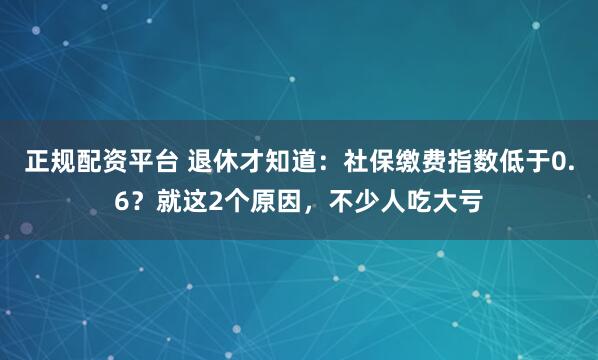 正规配资平台 退休才知道：社保缴费指数低于0.6？就这2个原因，不少人吃大亏