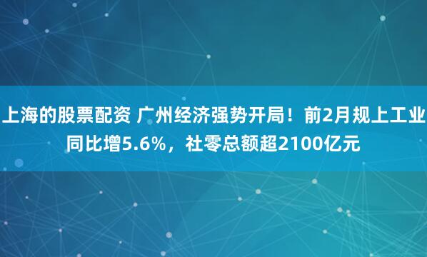 上海的股票配资 广州经济强势开局！前2月规上工业同比增5.6%，社零总额超2100亿元
