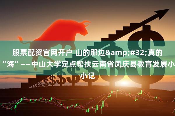 股票配资官网开户 山的那边 真的有“海”——中山大学定点帮扶云南省凤庆县教育发展小记